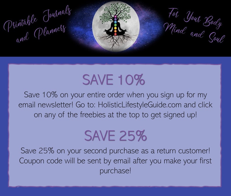 May include: Purple and white text on a blue background with a graphic of a tree with roots and a full moon. The text reads "Printable Journals and Planners" at the top and "For Your Body Mind and Soul" at the top right. The text "SAVE 10%" is in large purple text and the text "Save 10% on your entire order when you sign up for my email newsletter! Go to: HolisticLifestyleGuide.com and click on any of the freebies at the top to get signed up!" is in smaller purple text. The text "SAVE 25%" is in large purple text and the text "Save 25% on your second purchase as a return customer! Coupon code will be sent by email after you make your first purchase!" is in smaller purple text.