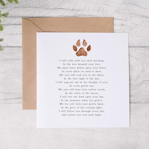 May include: A white card with a brown paw print at the top and a poem about a pet that has passed away. The poem reads, "I still walk with you each morning, In the dew beneath your feet, My paws leave prints upon your heart, In every place we used to meet. My eyes still seek you in the dawn, In the first light of the day, I still wag my tail at the thought of you, In every gentle ray. My ears still hear your softest words, In the rustle of the leaves, I still rest my head upon your lap, In the moments when you grieve. My fur still feels your gentle hand, In the glow of the evening light, I still follow you through every day, And watch over you each night."