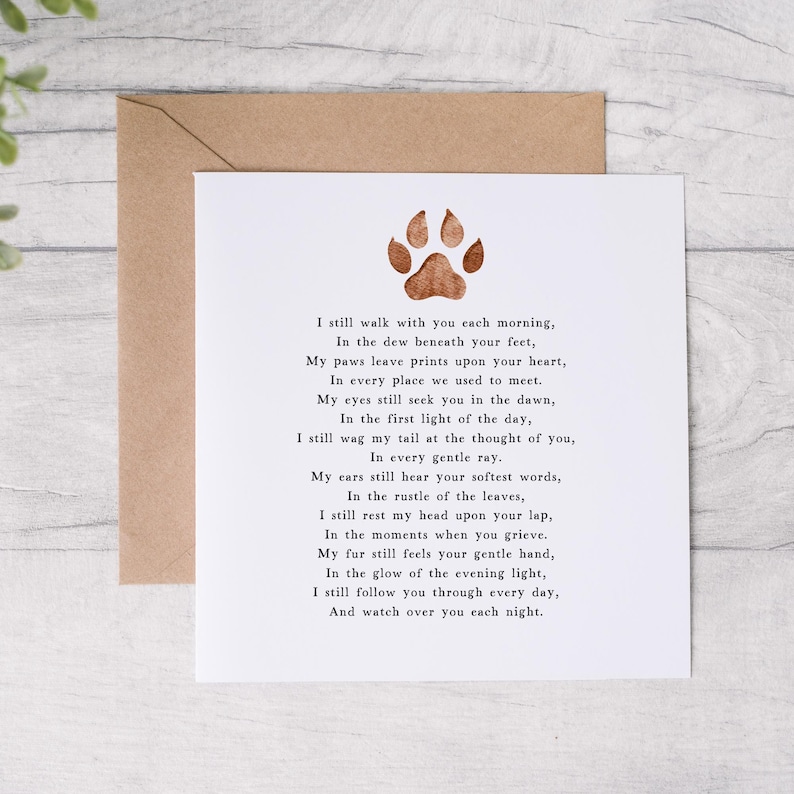 May include: A white card with a brown paw print at the top and a poem about a pet that has passed away. The poem reads, "I still walk with you each morning, In the dew beneath your feet, My paws leave prints upon your heart, In every place we used to meet. My eyes still seek you in the dawn, In the first light of the day, I still wag my tail at the thought of you, In every gentle ray. My ears still hear your softest words, In the rustle of the leaves, I still rest my head upon your lap, In the moments when you grieve. My fur still feels your gentle hand, In the glow of the evening light, I still follow you through every day, And watch over you each night."