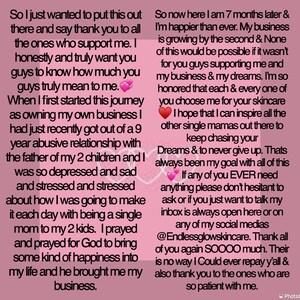 K&ouml;nnte beinhalten: Eine rosa und wei&szlig;e Textnachricht auf rosa Hintergrund. Der Text lautet: "So I just wanted to put this out there and say thank you to all the ones who support me. I honestly and truly want you guys to know how much you guys truly mean to me. When I first started this journey as owning my own business I had just recently got out of a 9 year abusive relationship with the father of my 2 children and I was so depressed and sad and stressed and stressed about how I was going to make it each day with being a single mom to my 2 kids. I prayed and prayed for God to bring some kind of happiness into my life and he brought me my business. So now here I am 7 months later & I'm happier than ever. My business is growing by the second & None of this would be possible if it wasn't for you guys supporting me and my business & my dreams. I'm so honored that each & every one of you choose me for your skincare I hope that I can inspire all the other single mamas out there to keep chasing your Dreams & to never give up. Thats always been my goal with all of this If any of you EVER need anything please don't hesitant to ask or if you just want to talk my inbox is always open here or on any of my social medias @Endlessglowskincare. Thank all of you again SOOOO much. Their is no way I Could ever repay y'all & also thank you to the ones who are so patient with me."