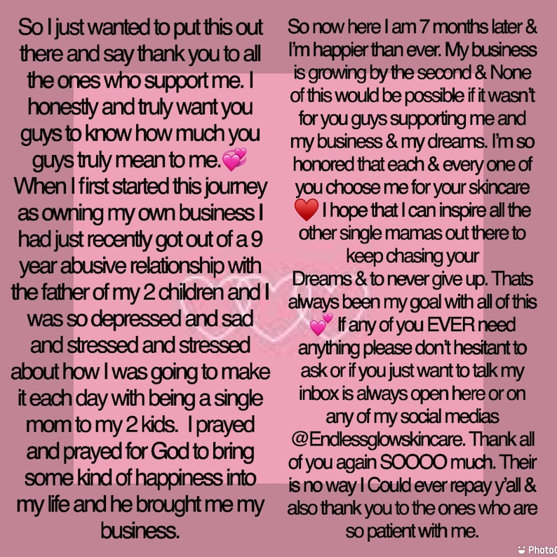 K&ouml;nnte beinhalten: Eine rosa und wei&szlig;e Textnachricht auf rosa Hintergrund. Der Text lautet: "So I just wanted to put this out there and say thank you to all the ones who support me. I honestly and truly want you guys to know how much you guys truly mean to me. When I first started this journey as owning my own business I had just recently got out of a 9 year abusive relationship with the father of my 2 children and I was so depressed and sad and stressed and stressed about how I was going to make it each day with being a single mom to my 2 kids. I prayed and prayed for God to bring some kind of happiness into my life and he brought me my business. So now here I am 7 months later & I'm happier than ever. My business is growing by the second & None of this would be possible if it wasn't for you guys supporting me and my business & my dreams. I'm so honored that each & every one of you choose me for your skincare I hope that I can inspire all the other single mamas out there to keep chasing your Dreams & to never give up. Thats always been my goal with all of this If any of you EVER need anything please don't hesitant to ask or if you just want to talk my inbox is always open here or on any of my social medias @Endlessglowskincare. Thank all of you again SOOOO much. Their is no way I Could ever repay y'all & also thank you to the ones who are so patient with me."