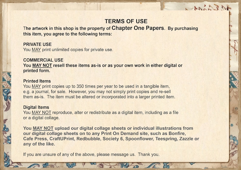 May include: Terms of use for digital and printed artwork. You may print unlimited copies for private use. You may not resell these items as-is or as your own work in either digital or printed form. You may print up to 350 copies per year for tangible items, such as journals, for sale. You may not simply print copies and resell them as-is. The item must be altered or incorporated into a larger printed item. You may not reproduce, alter, or redistribute as a digital item, including as a file or a digital collage. You may not upload our digital collage sheets or individual illustrations from our digital collage sheets on to any Print On Demand site, such as Bonfire, Cafe Press, CraftUPrint, Redbubble, Society 6, Spoonflower, Teespring, Zazzle or any of the like.