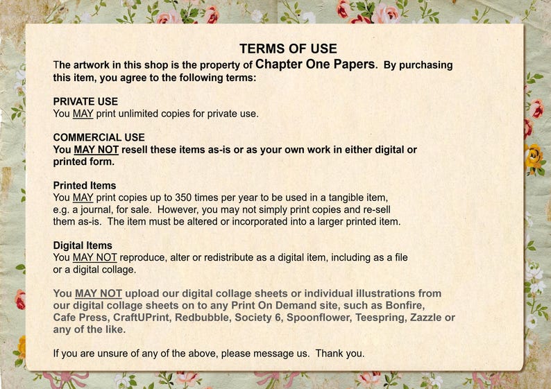 May include: Terms of use for digital and printed artwork. You may print unlimited copies for private use. You may not resell these items as-is or as your own work in either digital or printed form. You may print up to 350 copies per year for use in a tangible item, such as a journal, for sale. You may not simply print copies and re-sell them as-is. The item must be altered or incorporated into a larger printed item. You may not reproduce, alter or redistribute as a digital item, including as a file or a digital collage. You may not upload our digital collage sheets or individual illustrations from our digital collage sheets on to any Print On Demand site, such as Bonfire, Cafe Press, CraftUPrint, Redbubble, Society 6, Spoonflower, Teespring, Zazzle or any of the like.