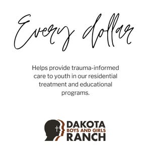 May include: White background with the words "Every dollar" in a cursive font. Below, text reads: "Helps provide trauma-informed care to youth in our residential treatment and educational programs." The Dakota Boys and Girls Ranch logo is at the bottom.