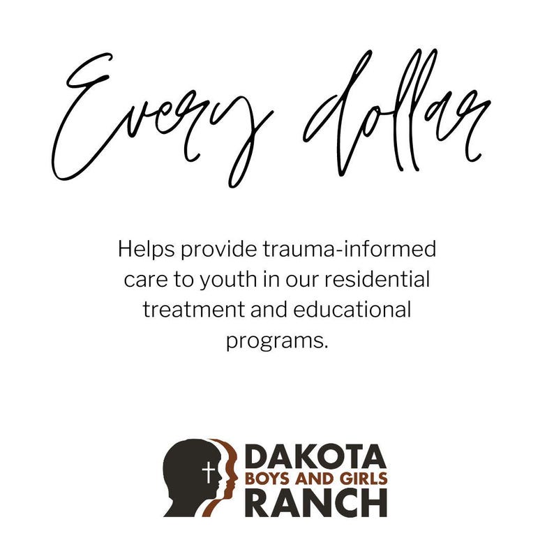 May include: White background with the words "Every dollar" in a cursive font. Below, text reads: "Helps provide trauma-informed care to youth in our residential treatment and educational programs." The Dakota Boys and Girls Ranch logo is at the bottom.