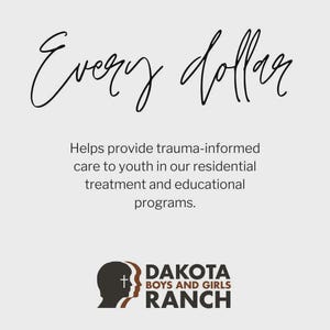 May include: A light gray graphic with the words "Every dollar" in a cursive font. Below, text reads "Helps provide trauma-informed care to youth in our residential treatment and educational programs." The Dakota Boys and Girls Ranch logo is at the bottom.