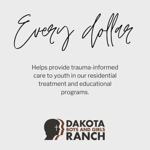 May include: A light gray informational graphic featuring the black script text Every dollar followed by the black text Helps provide trauma-informed care to youth in our residential treatment and educational programs and the Dakota Boys and Girls Ranch logo.
