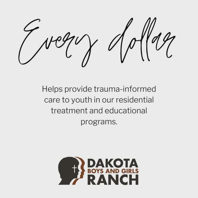 May include: A light gray informational graphic featuring the black script text Every dollar followed by the black text Helps provide trauma-informed care to youth in our residential treatment and educational programs and the Dakota Boys and Girls Ranch logo.