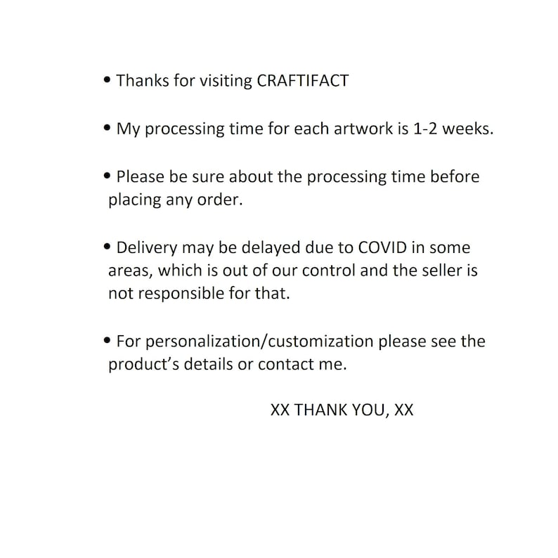 May include: Text on a white background with black bullet points. The text reads: "Thanks for visiting CRAFTIFACT. My processing time for each artwork is 1-2 weeks. Please be sure about the processing time before placing any order. Delivery may be delayed due to COVID in some areas, which is out of our control and the seller is not responsible for that. For personalization/customization please see the product's details or contact me. XX THANK YOU, XX"