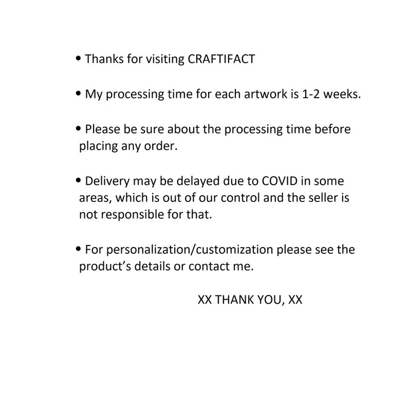 May include: Text on a white background with black bullet points. The text reads: "Thanks for visiting CRAFTIFACT. My processing time for each artwork is 1-2 weeks. Please be sure about the processing time before placing any order. Delivery may be delayed due to COVID in some areas, which is out of our control and the seller is not responsible for that. For personalisation/customisation please see the product's details or contact me. XX THANK YOU, XX"