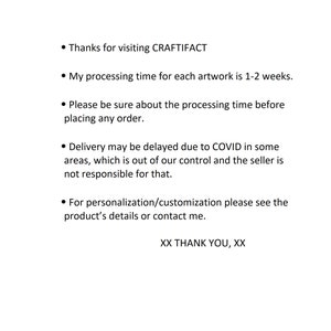 May include: Text on a white background with black bullet points. The text reads: "Thanks for visiting CRAFTIFACT. My processing time for each artwork is 1-2 weeks. Please be sure about the processing time before placing any order. Delivery may be delayed due to COVID in some areas, which is out of our control and the seller is not responsible for that. For personalization/customization please see the product's details or contact me. XX THANK YOU, XX"
