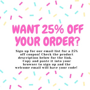 May include: A pink and white graphic with confetti sprinkles and the text "WANT 25% OFF YOUR ORDER?"  Sign up for our email list for a 25% off coupon! Check the product description below for the link. Copy and paste it into your browser to sign up and the welcome email will have your code!