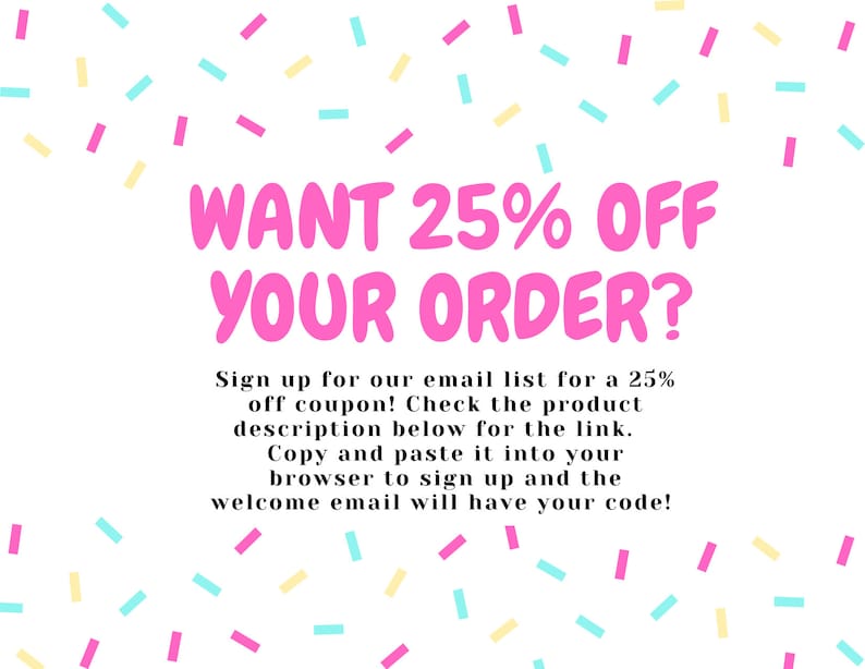 May include: A pink and white graphic with confetti sprinkles and the text "WANT 25% OFF YOUR ORDER?"  Sign up for our email list for a 25% off coupon! Check the product description below for the link. Copy and paste it into your browser to sign up and the welcome email will have your code!