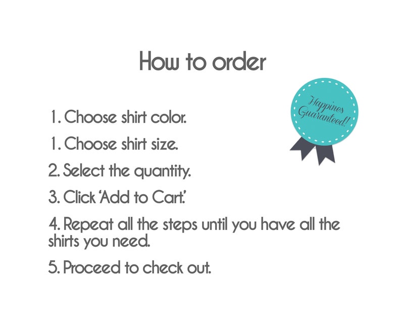 May include: How to order a shirt: Choose the color and size, select the quantity, click 'Add to Cart', repeat the steps until you have all the shirts you need, and proceed to checkout.  'Happiness Guaranteed!'
