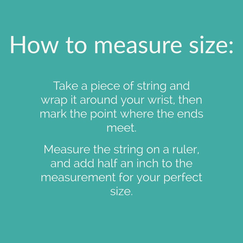 May include: Instructions on how to measure your wrist size using a piece of string and a ruler.  Take a piece of string and wrap it around your wrist, mark the point where the ends meet, then measure the string on a ruler and add half an inch to the measurement for your perfect size.