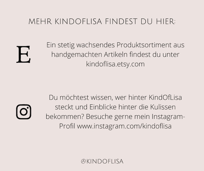 May include: A graphic with the text "MEHR KINDOFLISA FINDEST DU HIER:" and the text "Ein stetig wachsendes Produktsortiment aus handgemachten Artikeln findest du unter kindoflisa.etsy.com". The graphic also includes the text "Du m&ouml;chtest wissen, wer hinter KindOfLisa steckt und Einblicke hinter die Kulissen bekommen? Besuche gerne mein Instagram-Profil www.instagram.com/kindoflisa" and the text "@KINDOFLISA".