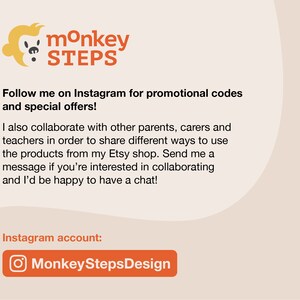 May include: A graphic with a monkey logo and the text "monkey STEPS". The text "Follow me on Instagram for promotional codes and special offers!" is below the logo. The text "I also collaborate with other parents, carers and teachers in order to share different ways to use the products from my Etsy shop. Send me a message if you're interested in collaborating and I'd be happy to have a chat!" is below the first text. The text "Instagram account: MonkeyStepsDesign" is below the second text. The Instagram logo is next to the text "MonkeyStepsDesign".