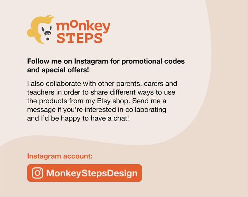 May include: A graphic with a monkey logo and the text "monkey STEPS". The text "Follow me on Instagram for promotional codes and special offers!" is below the logo. The text "I also collaborate with other parents, carers and teachers in order to share different ways to use the products from my Etsy shop. Send me a message if you're interested in collaborating and I'd be happy to have a chat!" is below the first text. The text "Instagram account: MonkeyStepsDesign" is below the second text. The Instagram logo is next to the text "MonkeyStepsDesign".
