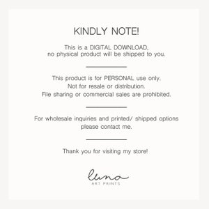 May include: A digital download notice with the text "KINDLY NOTE! This is a DIGITAL DOWNLOAD, no physical product will be shipped to you. This product is for PERSONAL use only. Not for resale or distribution. File sharing or commercial sales are prohibited. For wholesale inquiries and printed/ shipped options please contact me. Thank you for visiting my store! luna ART PRINTS"