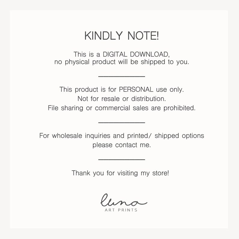 May include: A digital download notice with the text "KINDLY NOTE! This is a DIGITAL DOWNLOAD, no physical product will be shipped to you. This product is for PERSONAL use only. Not for resale or distribution. File sharing or commercial sales are prohibited. For wholesale inquiries and printed/ shipped options please contact me. Thank you for visiting my store! luna ART PRINTS"
