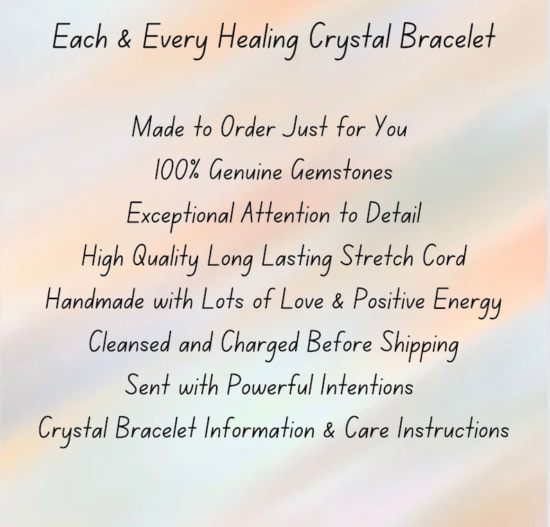 May include: A white informational graphic with black text that reads: Each & Every Healing Crystal Bracelet, Made to Order Just for You, 100% Genuine Gemstones, Exceptional Attention to Detail, High Quality Long Lasting Stretch Cord, Handmade with Lots of Love & Positive Energy, Cleansed and Charged Before Shipping, Sent with Powerful Intentions, Crystal Bracelet Information & Care Instructions.