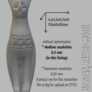 May include: A 3D scan of a white ceramic cat figurine with a geometric pattern around the middle. The scan is 4.3 inches tall, 1.5 inches wide, and 0.7 inches deep. The scan is available in two resolutions: 0.2 mm and 0.02 mm. The 0.2 mm resolution is included in this listing. The 0.02 mm resolution is available upon request.