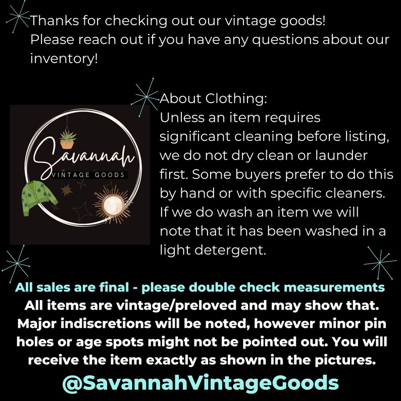 Puede incluir: Un gr&aacute;fico en blanco y negro con el texto "Savannah Vintage Goods" e informaci&oacute;n sobre la venta de ropa vintage. El texto dice: "&iexcl;Gracias por ver nuestros productos vintage! Por favor, ponte en contacto con nosotros si tienes alguna pregunta sobre nuestro inventario. Acerca de la ropa: A menos que un art&iacute;culo requiera una limpieza significativa antes de la publicaci&oacute;n, no lo limpiamos en seco ni lo lavamos. Algunos compradores prefieren hacerlo a mano o con limpiadores espec&iacute;ficos. Si lavamos un art&iacute;culo, indicaremos que se ha lavado con un detergente suave. Todas las ventas son finales: verifica las medidas. Todos los art&iacute;culos son vintage/preamados y pueden mostrar signos de uso. Las imperfecciones importantes se indicar&aacute;n, pero los peque&ntilde;os agujeros de alfiler o las manchas de la edad pueden no se&ntilde;alarse. Recibir&aacute;s el art&iacute;culo exactamente como se muestra en las fotos. @SavannahVintageGoods"