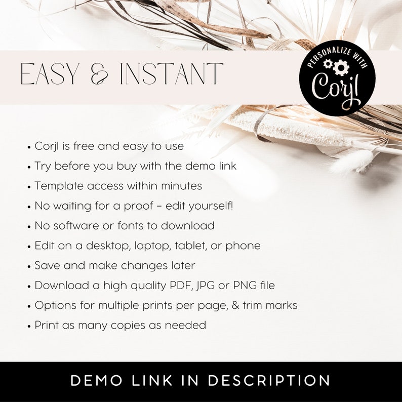 May include: A white background with a text overlay that reads "EASY & INSTANT" and a list of features for a digital design platform called "Corjl". The text reads: "Corjl is free and easy to use. Try before you buy with the demo link. Template access within minutes. No waiting for a proof - edit yourself! No software or fonts to download. Edit on a desktop, laptop, tablet, or phone. Save and make changes later. Download a high quality PDF, JPG or PNG file. Options for multiple prints per page, & trim marks. Print as many copies as needed. DEMO LINK IN DESCRIPTION."