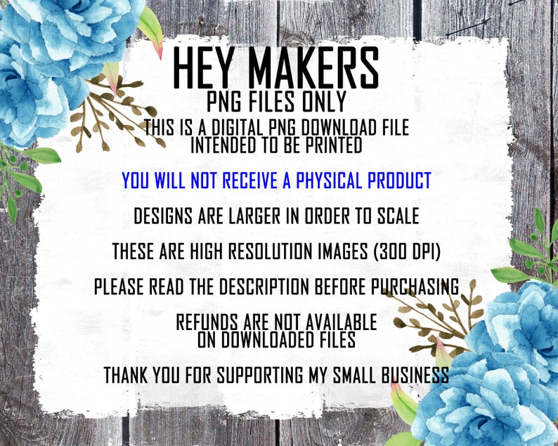 May include: A digital download notice with blue flowers on a woodgrain background. The text reads: "Hey Makers PNG Files Only This is a digital PNG download file intended to be printed You will not receive a physical product Designs are larger in order to scale These are high resolution images (300 DPI) Please read the description before purchasing Refunds are not available on downloaded files Thank you for supporting my small business"