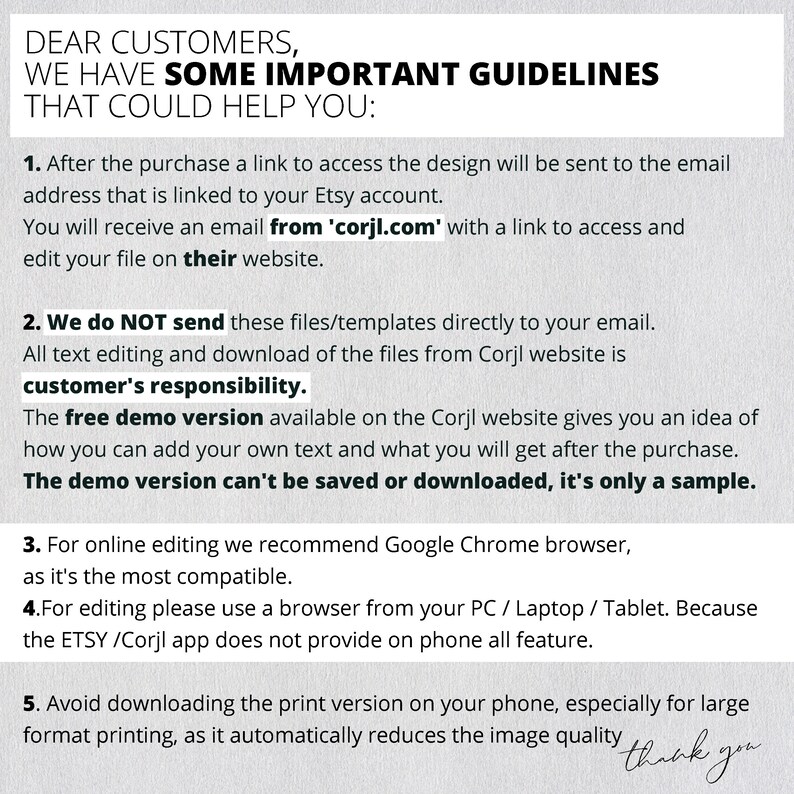 May include: A white background with black text outlining important guidelines for customers purchasing digital designs from Corjl.com. The text explains that after purchase, a link to access the design will be sent to the customer's email address. It also states that the free demo version available on the Corjl website is only a sample and cannot be saved or downloaded. The text recommends using Google Chrome browser for online editing and advises against downloading the print version on a phone due to image quality reduction.