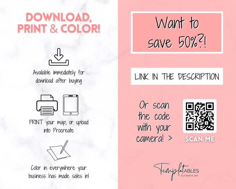 May include: A pink and white graphic with the text "DOWNLOAD, PRINT & COLOR!" and a download arrow. Below the text are icons for printing and uploading to Procreate. The graphic also includes the text "Available immediately for download after buying". The graphic also includes the text "PRINT your map, or upload into Procreate". The graphic also includes the text "Color in everywhere your business has made sales in!" The graphic also includes the text "Want to save 50%?!" The graphic also includes the text "LINK IN THE DESCRIPTION". The graphic also includes the text "Or scan the code with your camera! >" The graphic also includes a QR code with the text "SCAN ME". The graphic also includes the text "TemplatABLES by Creative Jam".