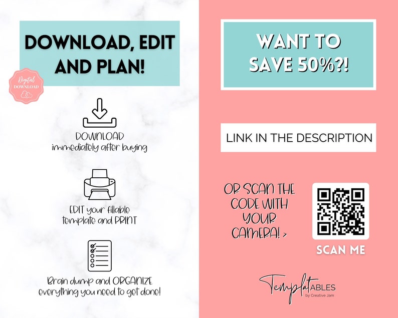 May include: A pink and white graphic with the text "DOWNLOAD, EDIT AND PLAN!" and a black and white illustration of a printer. The text "WANT TO SAVE 50%?!" is in a teal box. The text "LINK IN THE DESCRIPTION" is in a white box. A QR code is shown with the text "SCAN ME" below it. The text "TemplatABLES by Creative Jam" is at the bottom of the graphic.