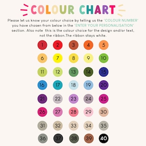 May include: A color chart with 40 different color options numbered 1 through 40.  Each color is represented by a circle.  Please let us know your color choice by telling us the 'COLOR NUMBER' you have chosen from below in the 'ENTER YOUR PERSONALISATION' section. Also note this is the color choice for the design and/or text, not the ribbon. The ribbon stays white.