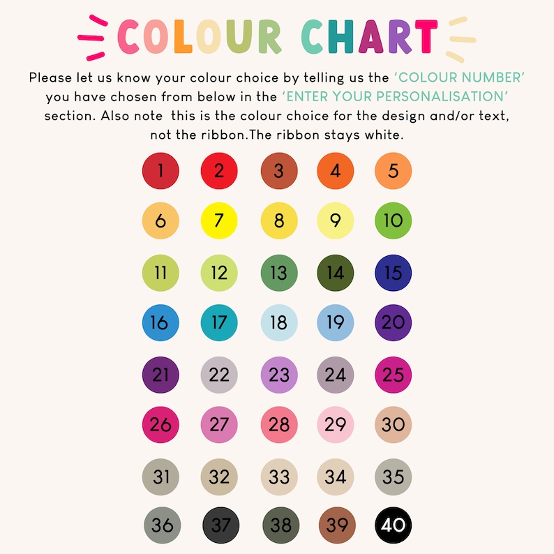 May include: A color chart with 40 different color options numbered 1 through 40.  Each color is represented by a circle.  Please let us know your color choice by telling us the 'COLOR NUMBER' you have chosen from below in the 'ENTER YOUR PERSONALISATION' section. Also note this is the color choice for the design and/or text, not the ribbon. The ribbon stays white.