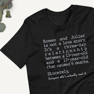 May include: Black t-shirt with white text that reads "Romeo and Juliet is not a love story. It's a three-day relationship between a 13-year-old and a 17-year-old that caused 6 deaths. Sincerely, Everyone who's actually read it."