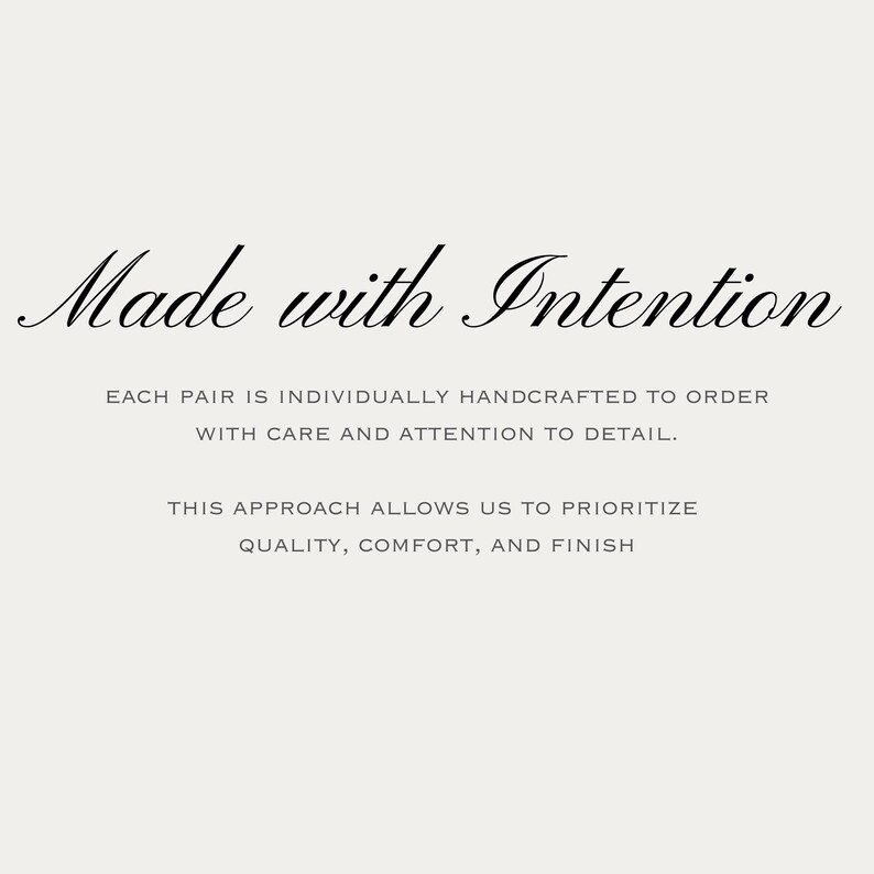 May include: A light-colored graphic featuring the black text Made with Intention at the top. Below this, the text reads: EACH PAIR IS INDIVIDUALLY HANDCRAFTED TO ORDER WITH CARE AND ATTENTION TO DETAIL. THIS APPROACH ALLOWS US TO PRIORITIZE QUALITY, COMFORT, AND FINISH.