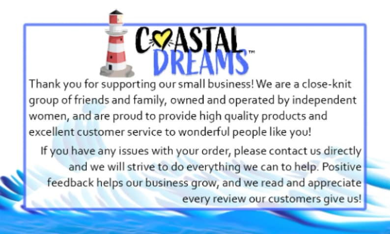 May include: A blue and white graphic with a lighthouse and the text "COASTAL DREAMS". The text below reads "Thank you for supporting our small business! We are a close-knit group of friends and family, owned and operated by independent women, and are proud to provide high quality products and excellent customer service to wonderful people like you! If you have any issues with your order, please contact us directly and we will strive to do everything we can to help. Positive feedback helps our business grow, and we read and appreciate every review our customers give us!"