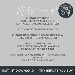 May include: A white background with black text outlining the features of a digital design template. The text reads "What you can edit" and "Personalize with Coril". The text lists features such as "Change wording", "Change font and color", "Edit, add, move and delete text", "Add a background or photo", "Change background color (unless a graphic is the background)", "Print as PDF or JPG", "Add bleeds and/or trim marks", "Print multiple to a page", "Text edits can be done with a tablet or mobile", "Full edits on PC or Mac", "Instant download", and "Try before you buy".