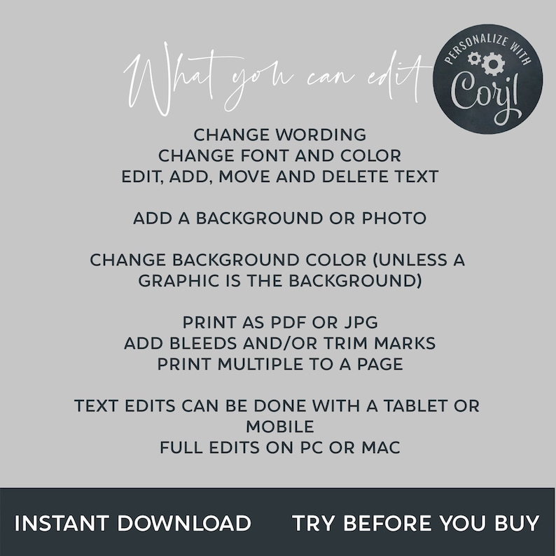 May include: A white background with black text outlining the features of a digital design template. The text reads "What you can edit" and "Personalize with Coril". The text lists features such as "Change wording", "Change font and color", "Edit, add, move and delete text", "Add a background or photo", "Change background color (unless a graphic is the background)", "Print as PDF or JPG", "Add bleeds and/or trim marks", "Print multiple to a page", "Text edits can be done with a tablet or mobile", "Full edits on PC or Mac", "Instant download", and "Try before you buy".