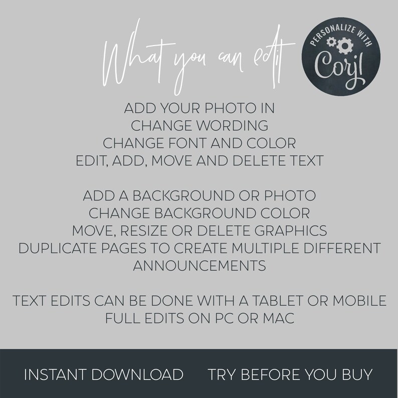 May include: A gray background with white text that reads "What you can edit" and "PERSONALIZE WITH CORYL". The text lists features that can be edited in a digital template, such as adding a photo, changing wording, adding a background, and editing graphics. The text also states that text edits can be done with a tablet or mobile device, and full edits can be done on a PC or Mac. The text also states "INSTANT DOWNLOAD" and "TRY BEFORE YOU BUY".