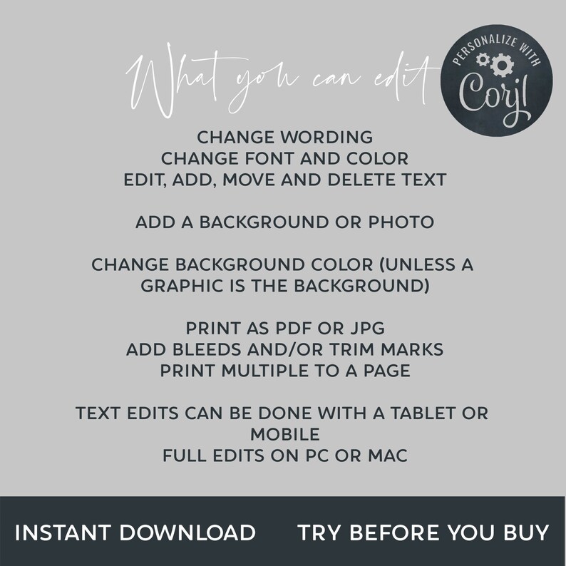 May include: A white background with black text outlining the features of a digital design template. The text reads "What you can edit" and "Personalize with Coril". The text lists features such as changing wording, font, and color, adding a background or photo, changing background color, printing as PDF or JPG, adding bleeds and/or trim marks, printing multiple to a page, text edits can be done with a tablet or mobile, and full edits on PC or Mac. The text also includes "Instant Download" and "Try Before You Buy".