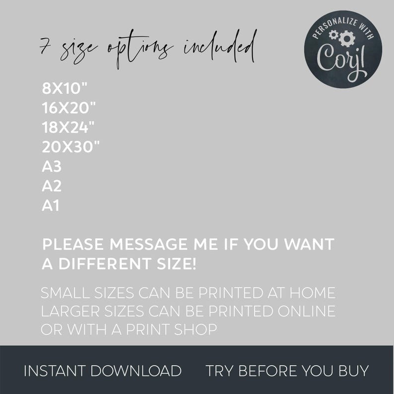 May include: A white text graphic on a gray background lists seven different sizes for a printable design. The text reads "7 size options included" and lists the sizes 8x10", 16x20", 18x24", 20x30", A3, A2, and A1. The text also reads "PLEASE MESSAGE ME IF YOU WANT A DIFFERENT SIZE!" and "SMALL SIZES CAN BE PRINTED AT HOME LARGER SIZES CAN BE PRINTED ONLINE OR WITH A PRINT SHOP". The text "INSTANT DOWNLOAD" and "TRY BEFORE YOU BUY" is at the bottom of the graphic. A black and white circle with the text "PERSONALIZE WITH Coril" is in the upper right corner of the graphic.