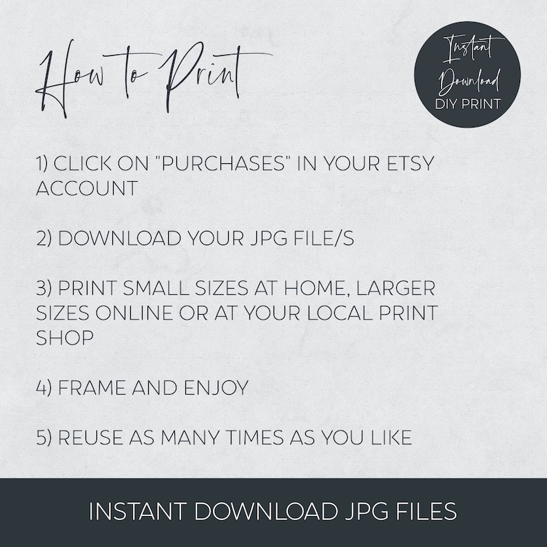 May include: A white background with black text explaining how to print a digital download. The text reads: "How to Print 1) CLICK ON "PURCHASES" IN YOUR ETSY ACCOUNT 2) DOWNLOAD YOUR JPG FILE/S 3) PRINT SMALL SIZES AT HOME, LARGER SIZES ONLINE OR AT YOUR LOCAL PRINT SHOP 4) FRAME AND ENJOY 5) REUSE AS MANY TIMES AS YOU LIKE INSTANT DOWNLOAD JPG FILES". A black circle with white text reads: "Instant Download DIY PRINT".