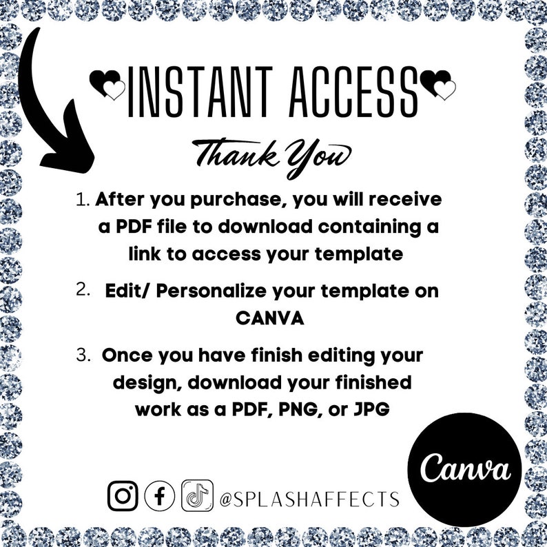 May include: A white background with black text explaining how to access a digital template. The text reads "INSTANT ACCESS Thank You 1. After you purchase, you will receive a PDF file to download containing a link to access your template 2. Edit/ Personalize your template on CANVA 3. Once you have finish editing your design, download your finished work as a PDF, PNG, or JPG @SPLASHAFFECTS Canva".