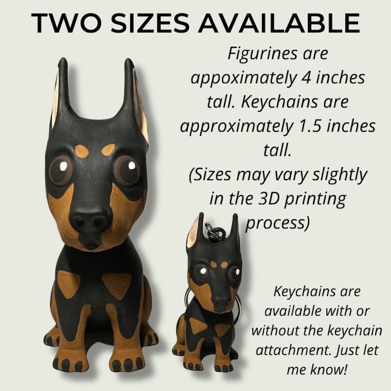 May include: Two sizes of a black and brown Doberman Pinscher figurine. The larger figurine is approximately 4 inches tall and the smaller figurine is approximately 1.5 inches tall.  The text "TWO SIZES AVAILABLE" is at the top of the image.  The text "Figurines are appoximately 4 inches tall. Keychains are approximately 1.5 inches tall. (Sizes may vary slightly in the 3D printing process) Keychains are available with or without the keychain attachment. Just let me know!" is on the right side of the image.