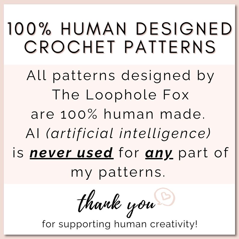 All crochet patterns designed by The Loophole Fox are 100% human made. AI (artificial intelligence) is NEVER used in any part of my patterns. All photos, text, instructions, etc., are 100% human made.