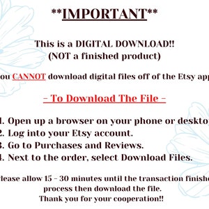 May include: A text-based image with instructions on how to download a digital file from Etsy. The text reads: **IMPORTANT** This is a DIGITAL DOWNLOAD!! (NOT a finished product) You CANNOT download digital files off of the Etsy app. - To Download The File - 1. Open up a browser on your phone or desktop. 2. Log into your Etsy account. 3. Go to Purchases and Reviews. 4. Next to the order, select Download Files. *Please allow 15-30 minutes until the transaction finished process then download the file. Thank you for your cooperation!!