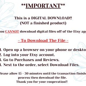 May include: A text-based image with instructions on how to download a digital file from Etsy. The text reads: **IMPORTANT** This is a DIGITAL DOWNLOAD!! (NOT a finished product) You CANNOT download digital files off of the Etsy app. - To Download The File - 1. Open up a browser on your phone or desktop. 2. Log into your Etsy account. 3. Go to Purchases and Reviews. 4. Next to the order, select Download Files. *Please allow 15-30 minutes until the transaction finished process then download the file. Thank you for your cooperation!!