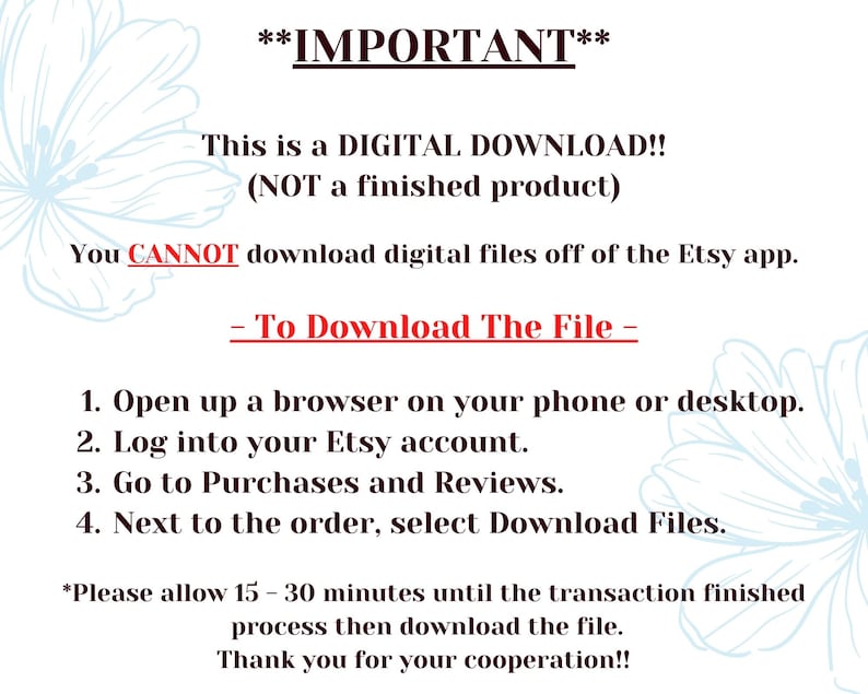 May include: A text-based image with instructions on how to download a digital file from Etsy. The text reads: **IMPORTANT** This is a DIGITAL DOWNLOAD!! (NOT a finished product) You CANNOT download digital files off of the Etsy app. - To Download The File - 1. Open up a browser on your phone or desktop. 2. Log into your Etsy account. 3. Go to Purchases and Reviews. 4. Next to the order, select Download Files. *Please allow 15-30 minutes until the transaction finished process then download the file. Thank you for your cooperation!!