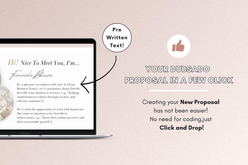 May include: A laptop screen displaying a proposal template with the text "Hi! Nice To Meet You, I'm... Franciska Robinson" and a description of the business's mission and services. The text "Pre Written Text!" is displayed in a circle above the laptop. The text "YOUR DUBSADO PROPOSAL IN A FEW CLICK" is displayed above a description of the benefits of using the proposal template. The text "Creating your New Proposal has not been easier! No need for coding, just Click and Drop!" is displayed below the benefits.